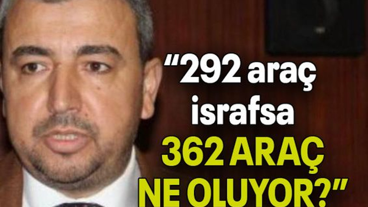 Ünlü: “292 araç israfsa, 362 ARAÇ NE OLUYOR?”
